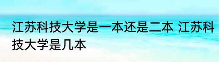 江苏科技大学是一本还是二本 江苏科技大学是几本