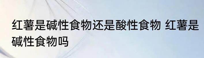 红薯是碱性食物还是酸性食物 红薯是碱性食物吗