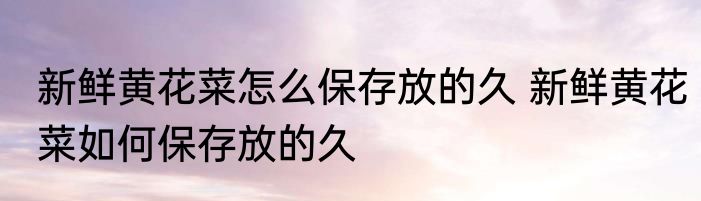 新鲜黄花菜怎么保存放的久 新鲜黄花菜如何保存放的久