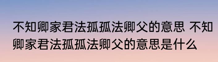 不知卿家君法孤孤法卿父的意思 不知卿家君法孤孤法卿父的意思是什么