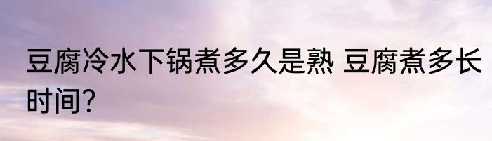 豆腐冷水下锅煮多久是熟 豆腐煮多长时间？