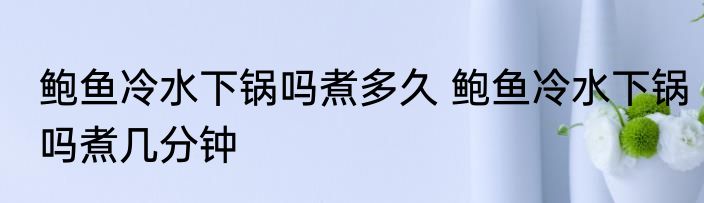 鲍鱼冷水下锅吗煮多久 鲍鱼冷水下锅吗煮几分钟