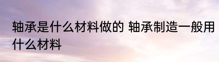 轴承是什么材料做的 轴承制造一般用什么材料