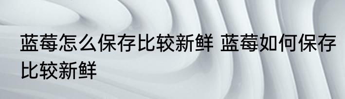 蓝莓怎么保存比较新鲜 蓝莓如何保存比较新鲜