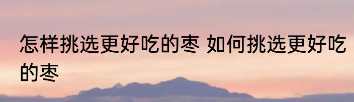 怎样挑选更好吃的枣 如何挑选更好吃的枣