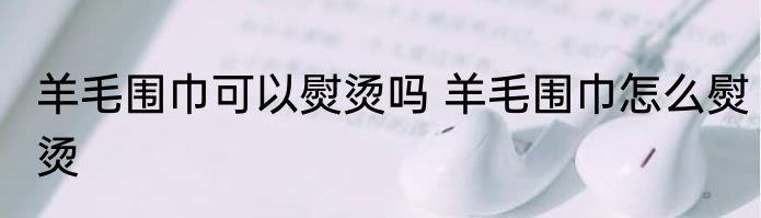 羊毛围巾可以熨烫吗 羊毛围巾怎么熨烫