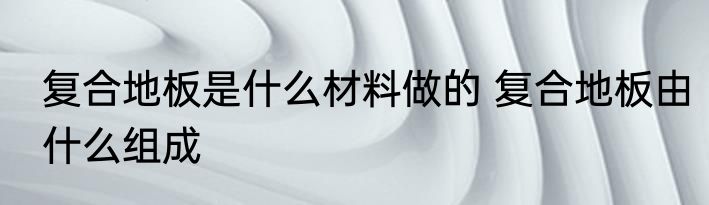 复合地板是什么材料做的 复合地板由什么组成