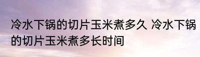 冷水下锅的切片玉米煮多久 冷水下锅的切片玉米煮多长时间