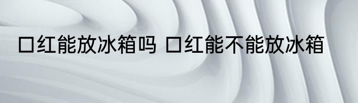 口红能放冰箱吗 口红能不能放冰箱