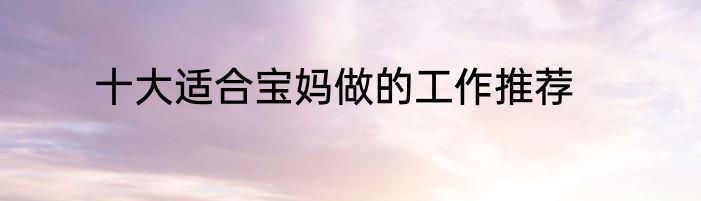 十大适合宝妈做的工作推荐