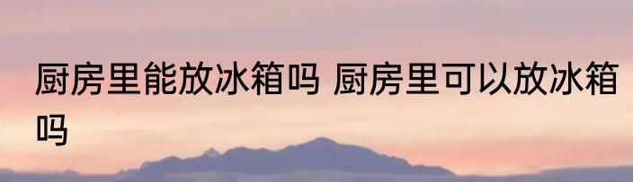 厨房里能放冰箱吗 厨房里可以放冰箱吗