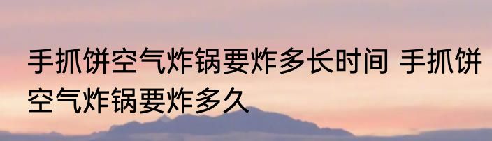 手抓饼空气炸锅要炸多长时间 手抓饼空气炸锅要炸多久