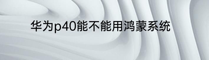 华为p40能不能用鸿蒙系统