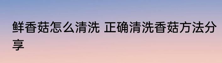 鲜香菇怎么清洗 正确清洗香菇方法分享