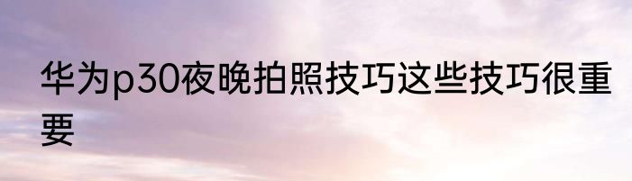 华为p30夜晚拍照技巧这些技巧很重要