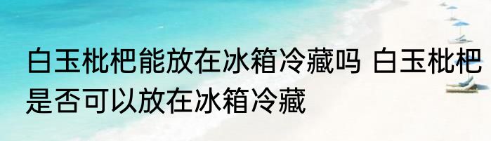 白玉枇杷能放在冰箱冷藏吗 白玉枇杷是否可以放在冰箱冷藏