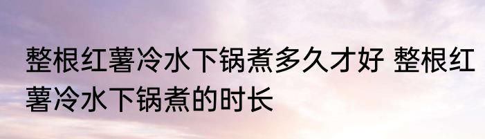 整根红薯冷水下锅煮多久才好 整根红薯冷水下锅煮的时长