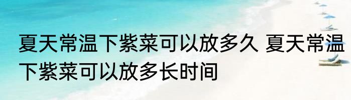 夏天常温下紫菜可以放多久 夏天常温下紫菜可以放多长时间