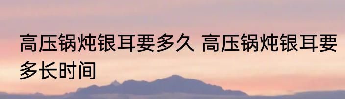 高压锅炖银耳要多久 高压锅炖银耳要多长时间