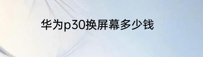 华为p30换屏幕多少钱