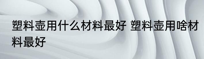塑料壶用什么材料最好 塑料壶用啥材料最好