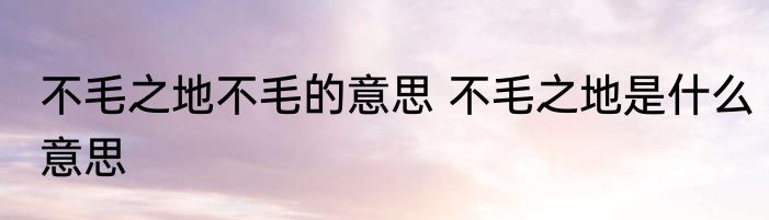 不毛之地不毛的意思 不毛之地是什么意思