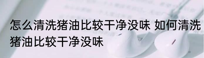 怎么清洗猪油比较干净没味 如何清洗猪油比较干净没味