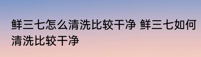鲜三七怎么清洗比较干净 鲜三七如何清洗比较干净