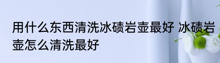 用什么东西清洗冰碛岩壶最好 冰碛岩壶怎么清洗最好