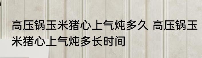 高压锅玉米猪心上气炖多久 高压锅玉米猪心上气炖多长时间