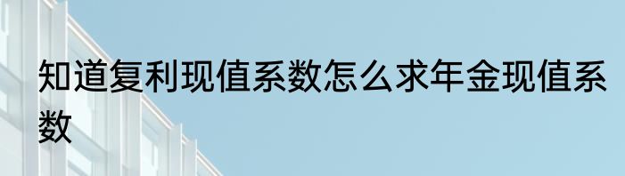 知道复利现值系数怎么求年金现值系数