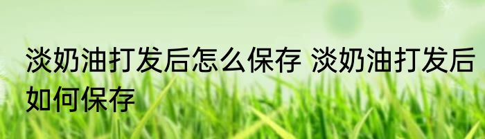 淡奶油打发后怎么保存 淡奶油打发后如何保存