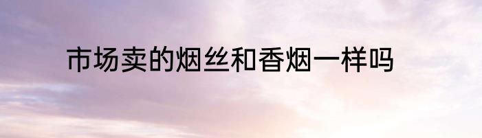 市场卖的烟丝和香烟一样吗