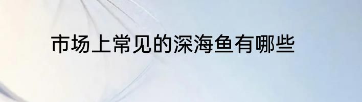 市场上常见的深海鱼有哪些