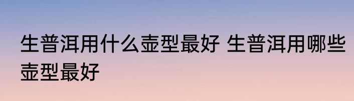 生普洱用什么壶型最好 生普洱用哪些壶型最好