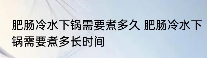 肥肠冷水下锅需要煮多久 肥肠冷水下锅需要煮多长时间