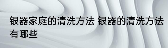 银器家庭的清洗方法 银器的清洗方法有哪些