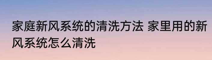 家庭新风系统的清洗方法 家里用的新风系统怎么清洗