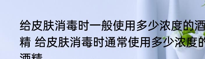 给皮肤消毒时一般使用多少浓度的酒精 给皮肤消毒时通常使用多少浓度的酒精