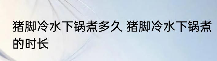猪脚冷水下锅煮多久 猪脚冷水下锅煮的时长