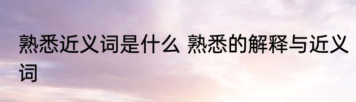 熟悉近义词是什么 熟悉的解释与近义词