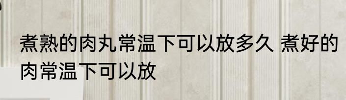 煮熟的肉丸常温下可以放多久 煮好的肉常温下可以放