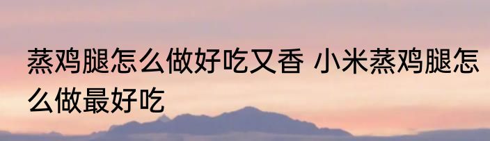蒸鸡腿怎么做好吃又香 小米蒸鸡腿怎么做最好吃