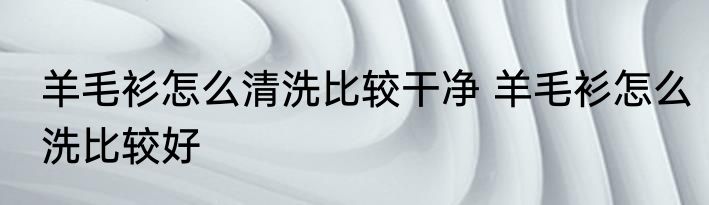 羊毛衫怎么清洗比较干净 羊毛衫怎么洗比较好