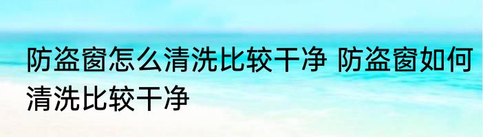 防盗窗怎么清洗比较干净 防盗窗如何清洗比较干净
