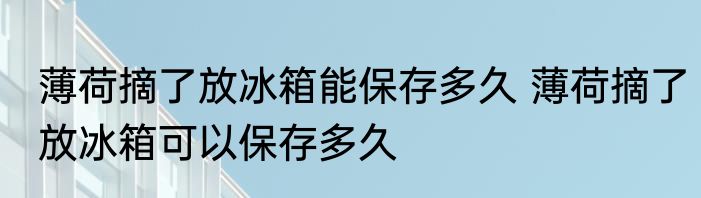 薄荷摘了放冰箱能保存多久 薄荷摘了放冰箱可以保存多久
