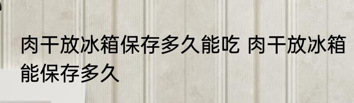 肉干放冰箱保存多久能吃 肉干放冰箱能保存多久