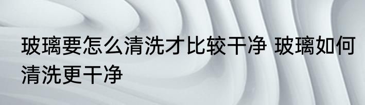 玻璃要怎么清洗才比较干净 玻璃如何清洗更干净