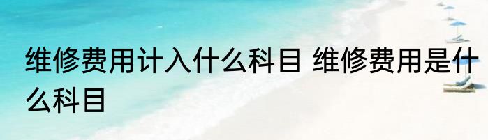 维修费用计入什么科目 维修费用是什么科目