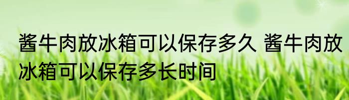 酱牛肉放冰箱可以保存多久 酱牛肉放冰箱可以保存多长时间